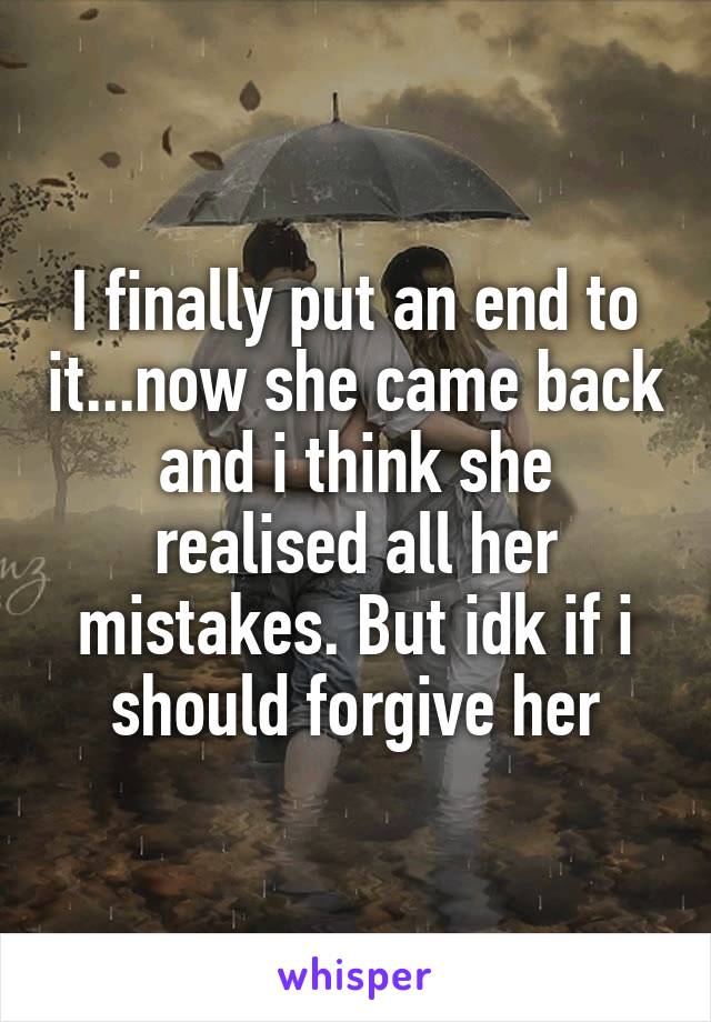 I finally put an end to it...now she came back and i think she realised all her mistakes. But idk if i should forgive her