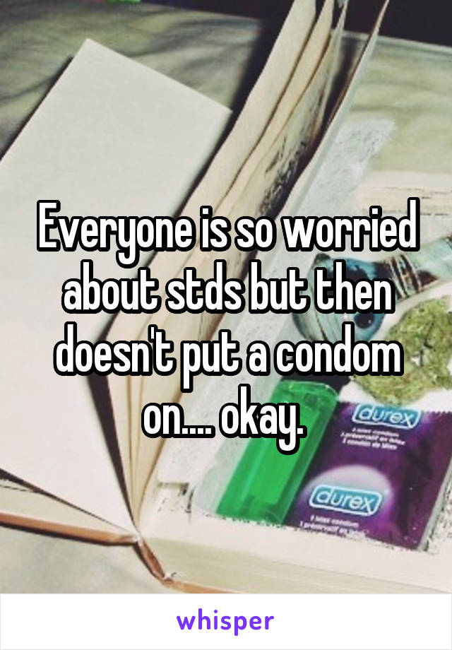 Everyone is so worried about stds but then doesn't put a condom on.... okay. 