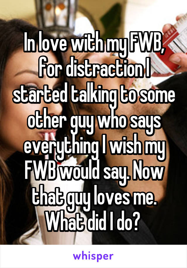 In love with my FWB, for distraction I started talking to some other guy who says everything I wish my FWB would say. Now that guy loves me. What did I do? 