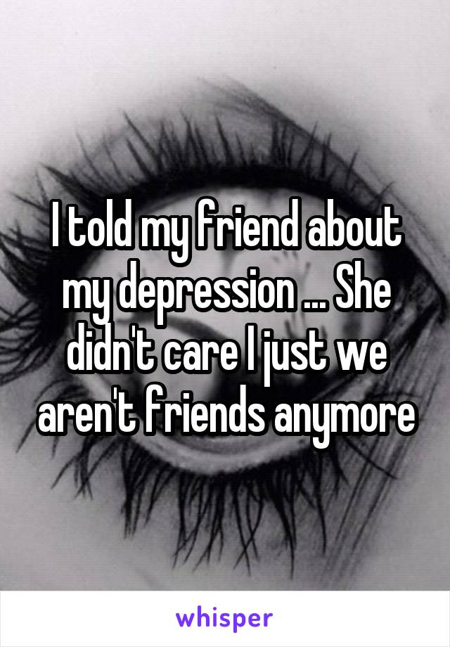 I told my friend about my depression ... She didn't care I just we aren't friends anymore