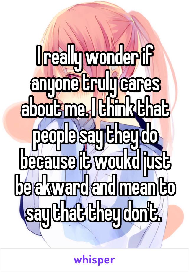 I really wonder if anyone truly cares about me. I think that people say they do because it woukd just be akward and mean to say that they don't. 