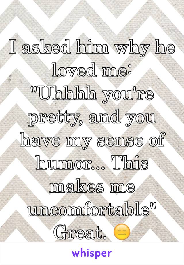 I asked him why he loved me:
"Uhhhh you're pretty, and you have my sense of humor... This makes me uncomfortable" 
Great. 😑