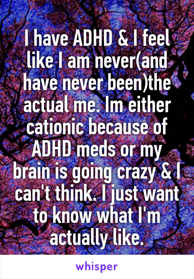 I have ADHD & I feel like I am never(and have never been)the actual me. Im either cationic because of ADHD meds or my brain is going crazy & I can't think. I just want to know what I'm actually like.