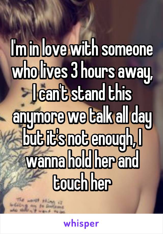 I'm in love with someone who lives 3 hours away, I can't stand this anymore we talk all day but it's not enough, I wanna hold her and touch her