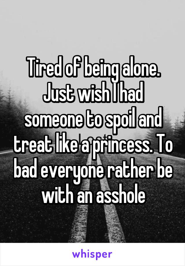 Tired of being alone. Just wish I had someone to spoil and treat like a princess. To bad everyone rather be with an asshole