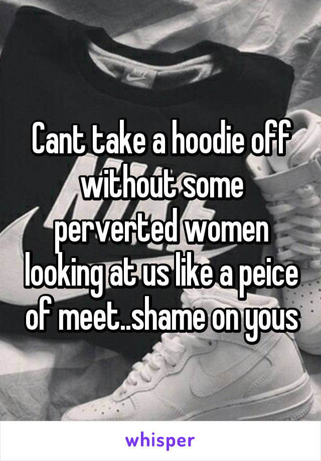 Cant take a hoodie off without some perverted women looking at us like a peice of meet..shame on yous