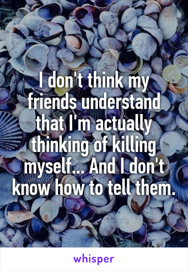 I don't think my friends understand that I'm actually thinking of killing myself... And I don't know how to tell them.