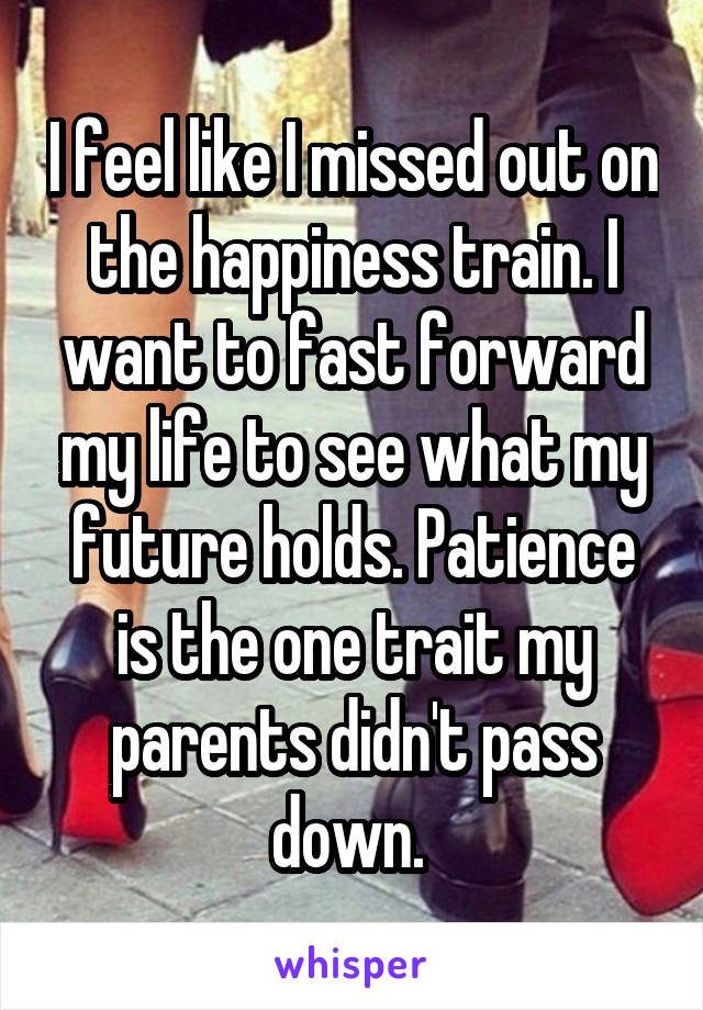 I feel like I missed out on the happiness train. I want to fast forward my life to see what my future holds. Patience is the one trait my parents didn't pass down. 