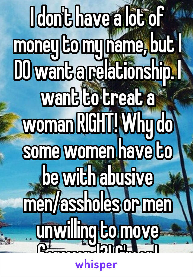 I don't have a lot of money to my name, but I DO want a relationship. I want to treat a woman RIGHT! Why do some women have to be with abusive men/assholes or men unwilling to move forward?! C'mon!