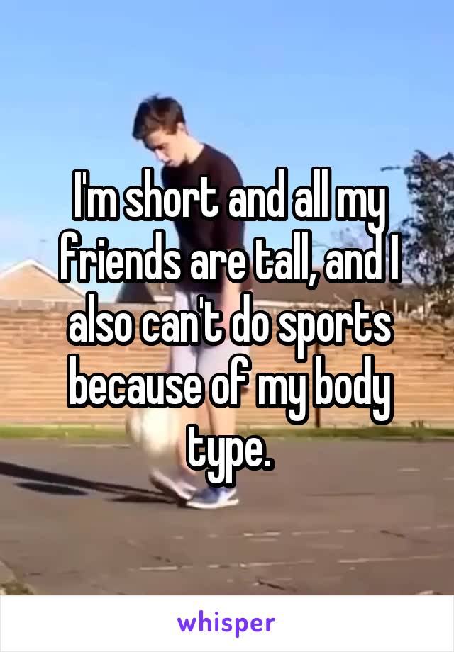 I'm short and all my friends are tall, and I also can't do sports because of my body type.