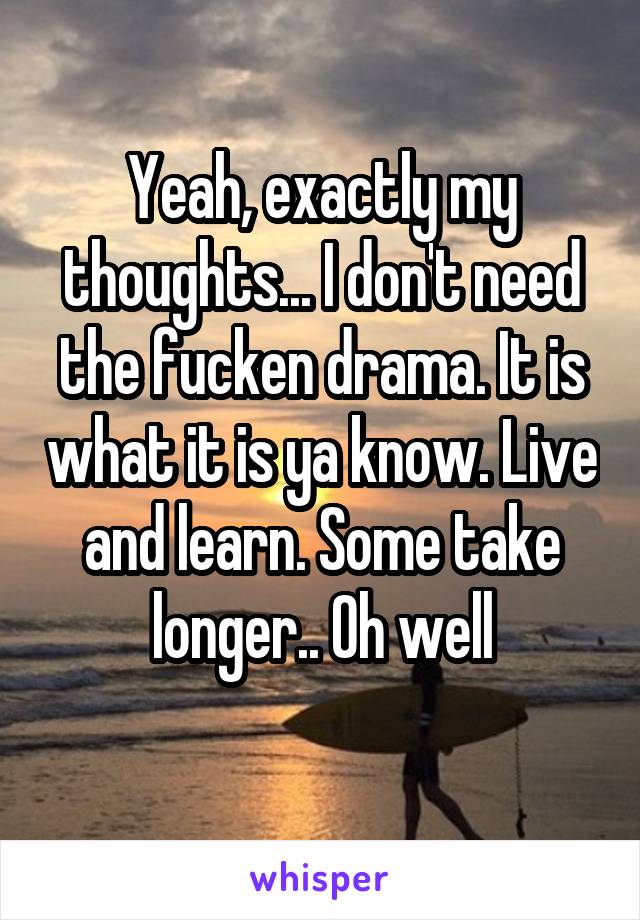 Yeah, exactly my thoughts... I don't need the fucken drama. It is what it is ya know. Live and learn. Some take longer.. Oh well
