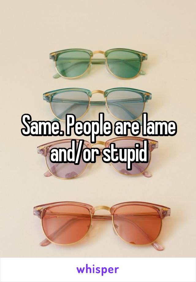 Same. People are lame and/or stupid