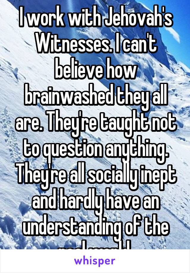 I work with Jehovah's Witnesses. I can't believe how brainwashed they all are. They're taught not to question anything. They're all socially inept and hardly have an understanding of the real world.