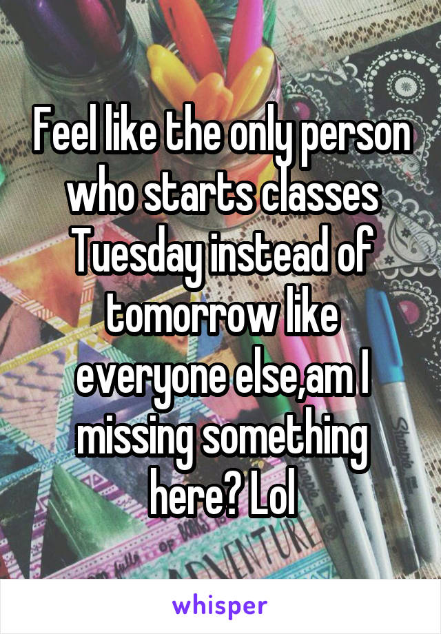 Feel like the only person who starts classes Tuesday instead of tomorrow like everyone else,am I missing something here? Lol