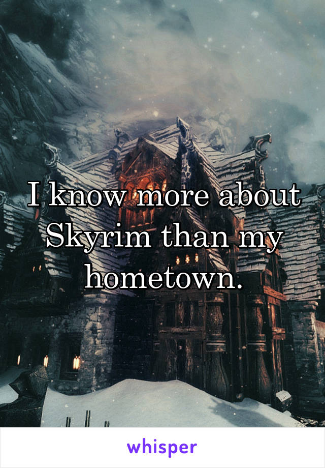 I know more about Skyrim than my hometown.