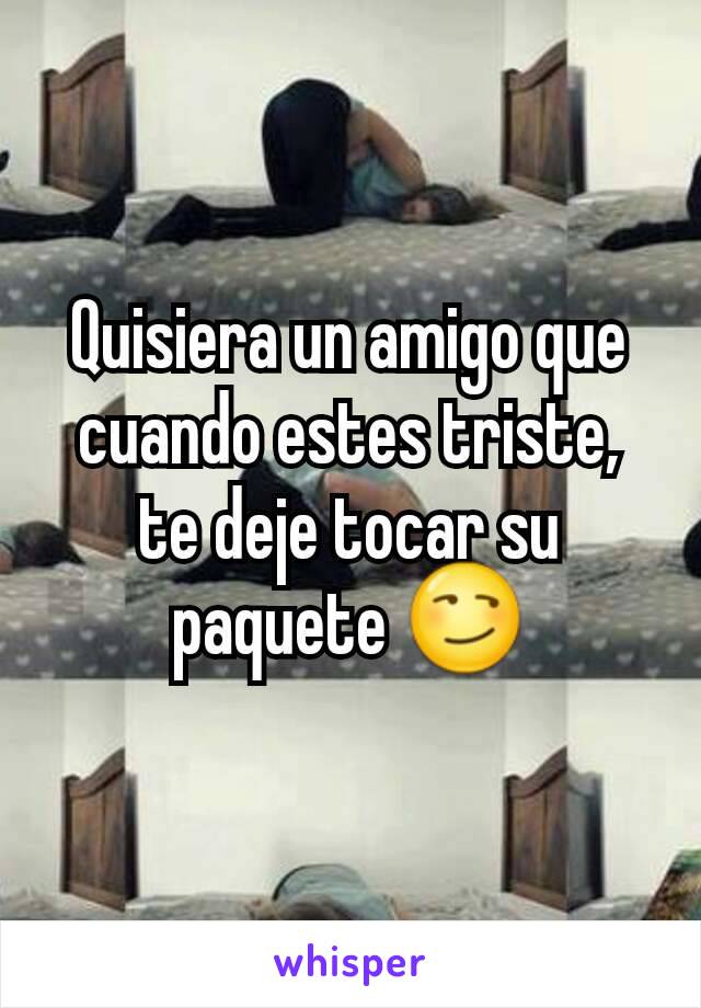 
Quisiera un amigo que cuando estes triste, te deje tocar su paquete 😏