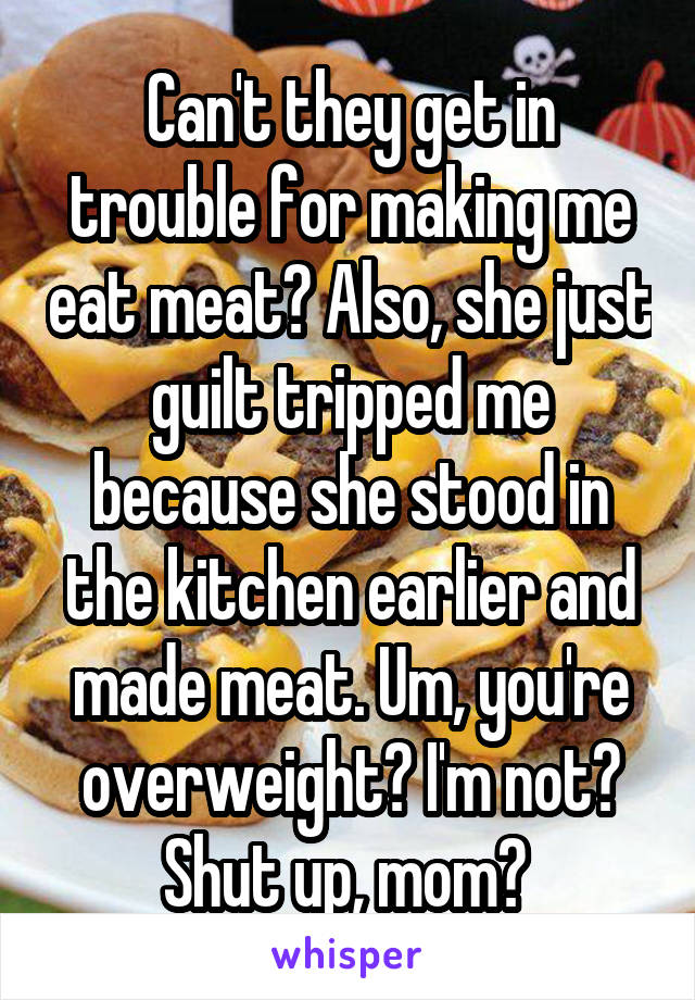 Can't they get in trouble for making me eat meat? Also, she just guilt tripped me because she stood in the kitchen earlier and made meat. Um, you're overweight? I'm not? Shut up, mom? 