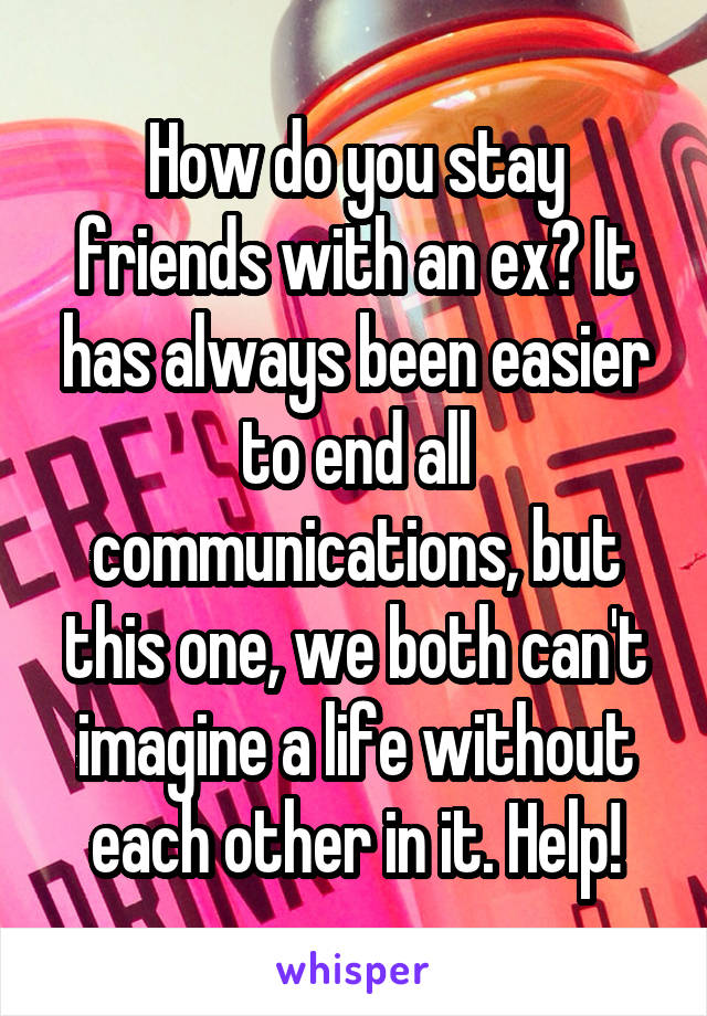 How do you stay friends with an ex? It has always been easier to end all communications, but this one, we both can't imagine a life without each other in it. Help!