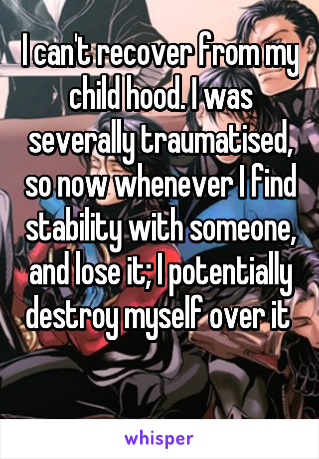 I can't recover from my child hood. I was severally traumatised, so now whenever I find stability with someone, and lose it; I potentially destroy myself over it 
 
