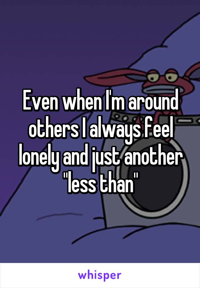 Even when I'm around others I always feel lonely and just another "less than"