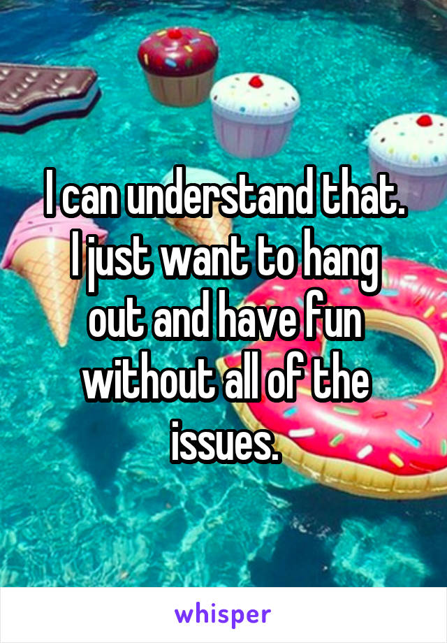 I can understand that.
I just want to hang out and have fun without all of the issues.