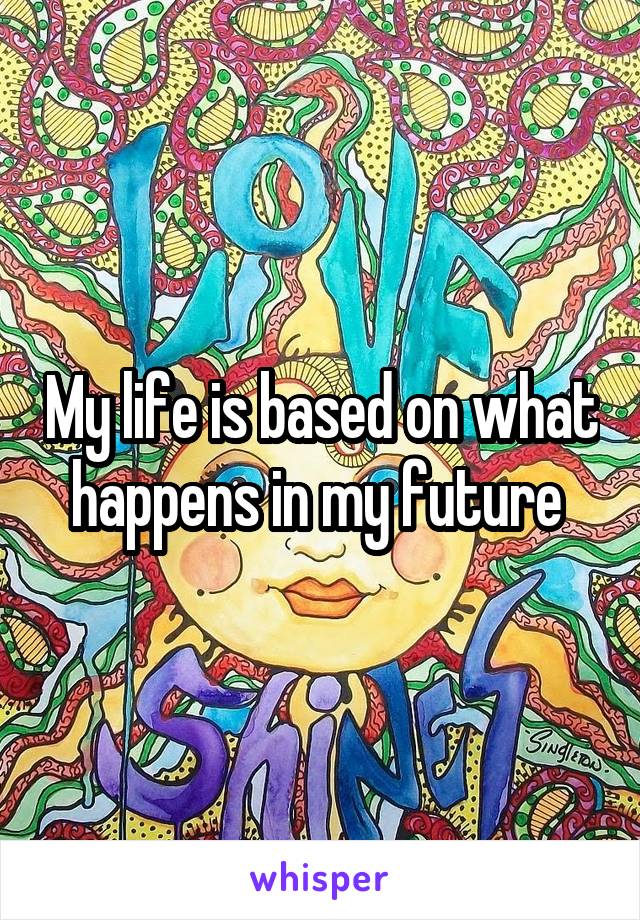 My life is based on what happens in my future 