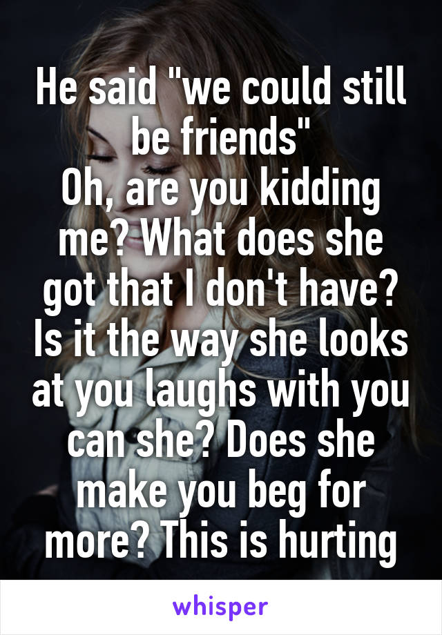 He said "we could still be friends"
Oh, are you kidding me? What does she got that I don't have? Is it the way she looks at you laughs with you can she? Does she make you beg for more? This is hurting