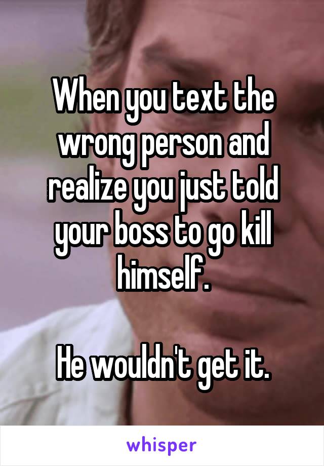 When you text the wrong person and realize you just told your boss to go kill himself.

He wouldn't get it.