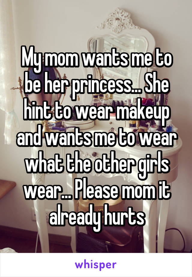 My mom wants me to be her princess... She hint to wear makeup and wants me to wear what the other girls wear... Please mom it already hurts