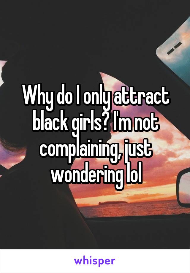 Why do I only attract black girls? I'm not complaining, just wondering lol