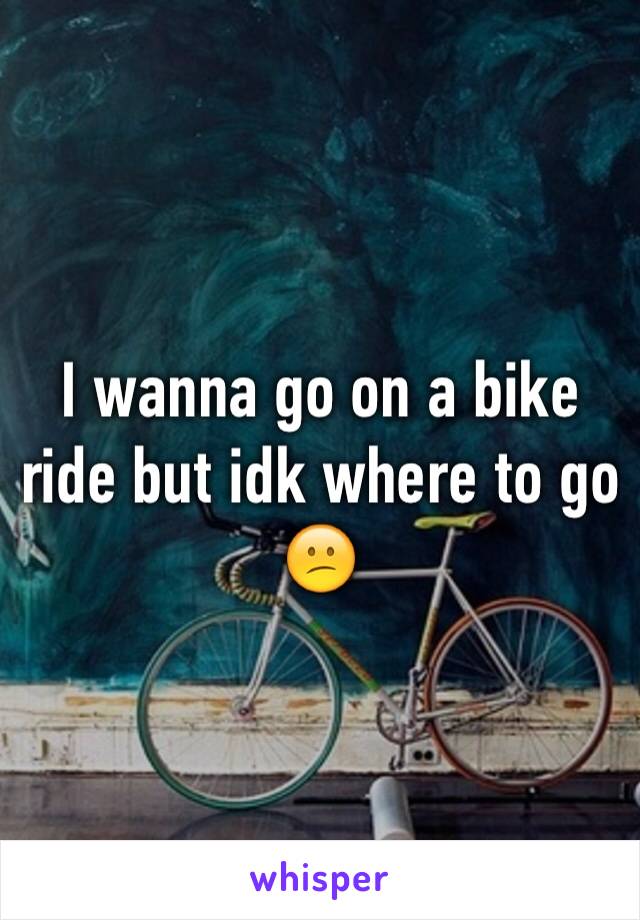 I wanna go on a bike ride but idk where to go 😕