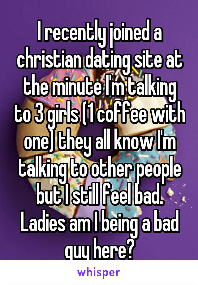 I recently joined a christian dating site at the minute I'm talking to 3 girls (1 coffee with one) they all know I'm talking to other people but I still feel bad. Ladies am I being a bad guy here?