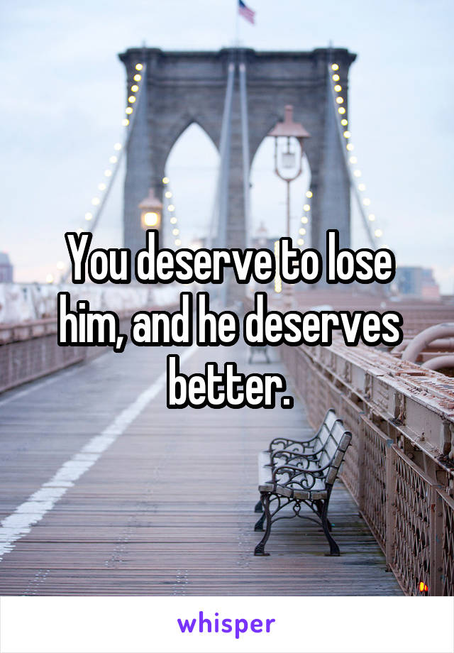 You deserve to lose him, and he deserves better.