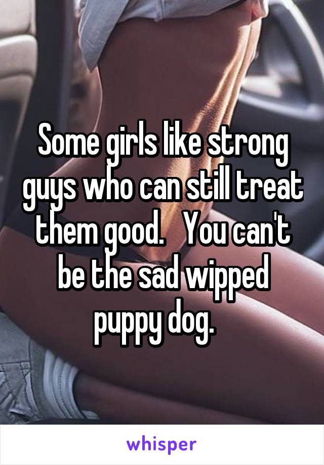 Some girls like strong guys who can still treat them good.   You can't be the sad wipped puppy dog.   