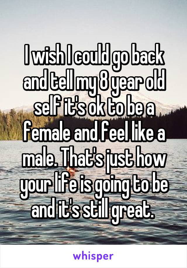 I wish I could go back and tell my 8 year old self it's ok to be a female and feel like a male. That's just how your life is going to be and it's still great. 