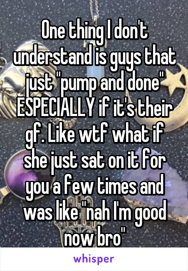 One thing I don't understand is guys that just "pump and done" ESPECIALLY if it's their gf. Like wtf what if she just sat on it for you a few times and was like "nah I'm good now bro"