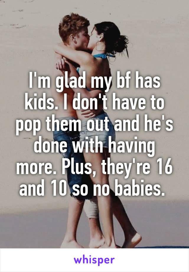 I'm glad my bf has kids. I don't have to pop them out and he's done with having more. Plus, they're 16 and 10 so no babies. 