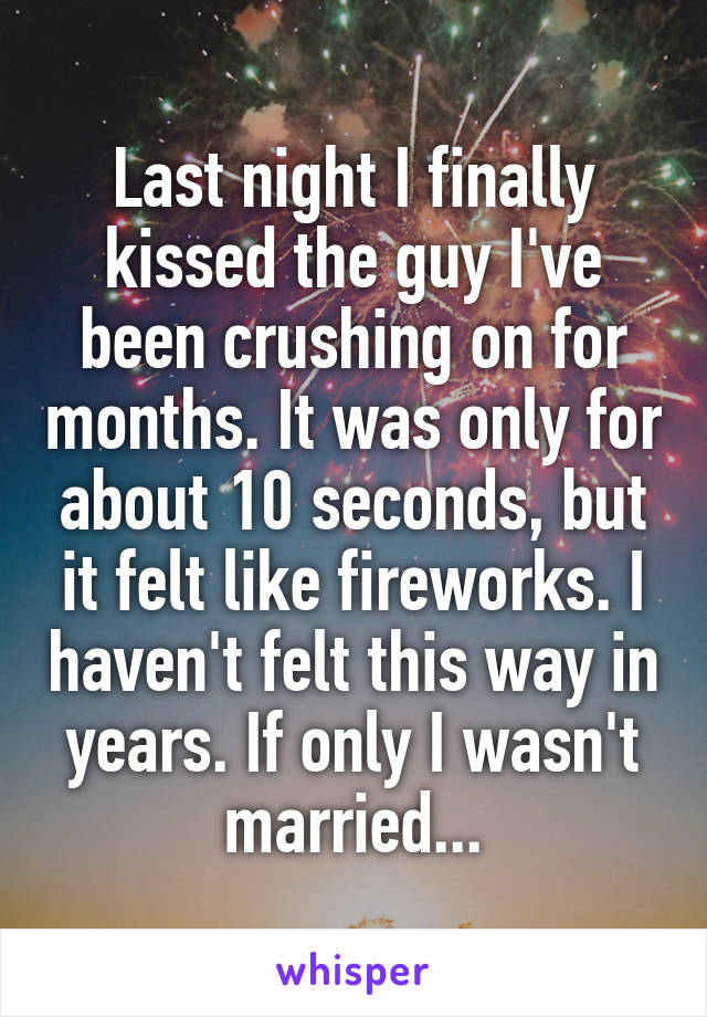 Last night I finally kissed the guy I've been crushing on for months. It was only for about 10 seconds, but it felt like fireworks. I haven't felt this way in years. If only I wasn't married...