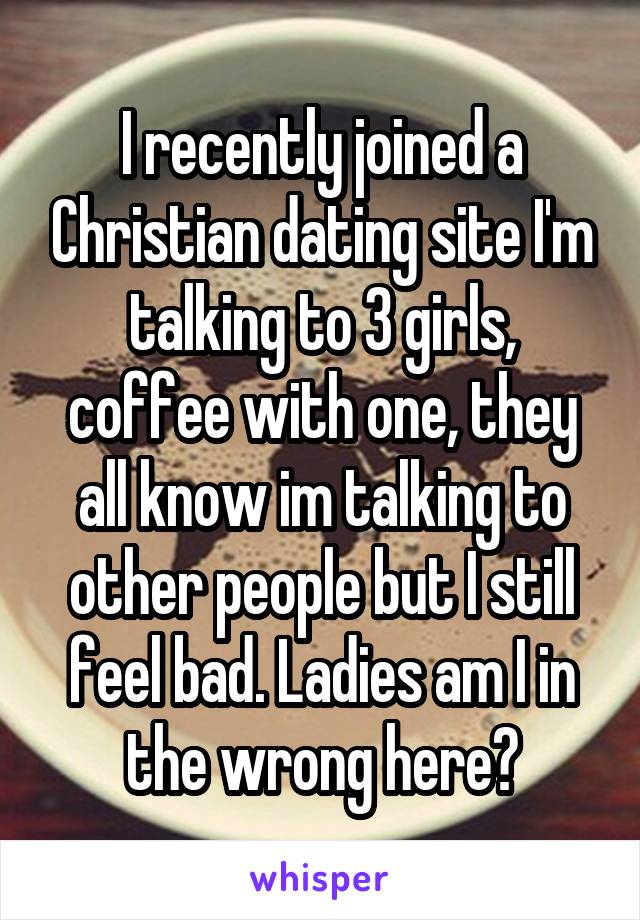 I recently joined a Christian dating site I'm talking to 3 girls, coffee with one, they all know im talking to other people but I still feel bad. Ladies am I in the wrong here?