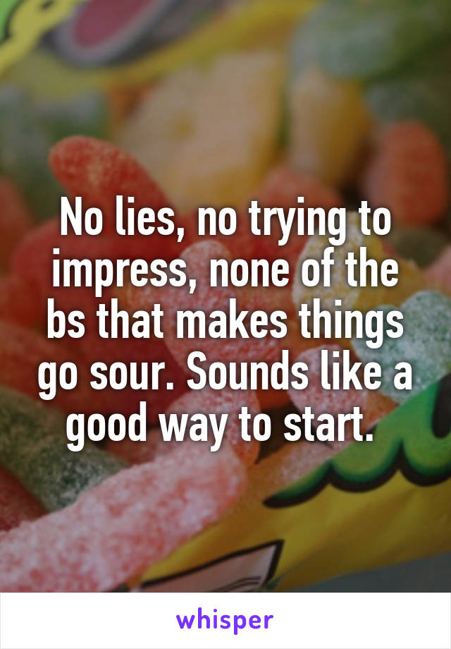 No lies, no trying to impress, none of the bs that makes things go sour. Sounds like a good way to start. 