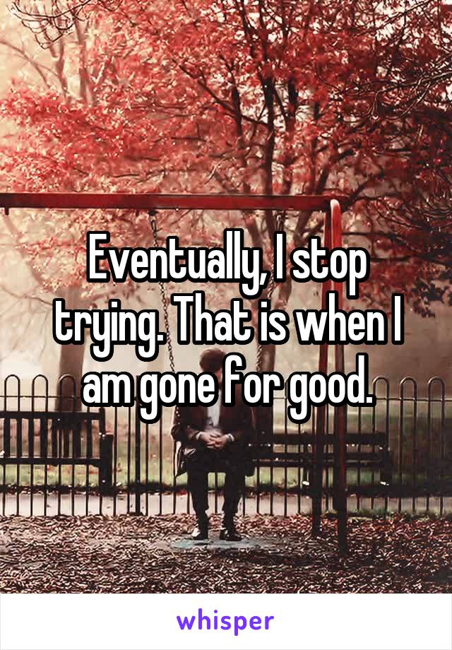 Eventually, I stop trying. That is when I am gone for good.