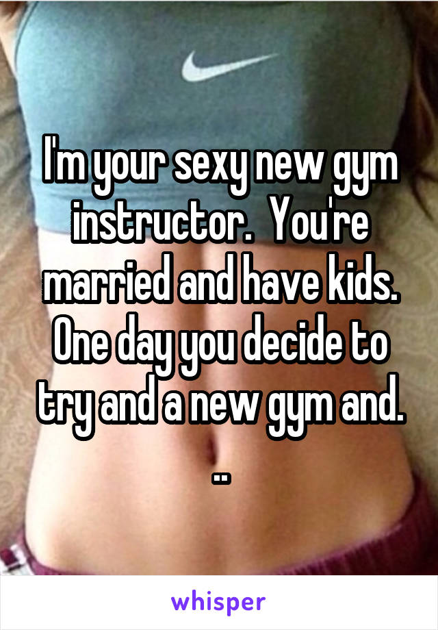 I'm your sexy new gym instructor.  You're married and have kids. One day you decide to try and a new gym and. ..