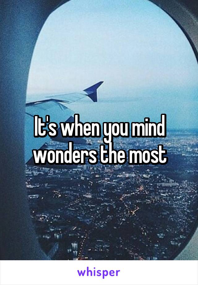 It's when you mind wonders the most