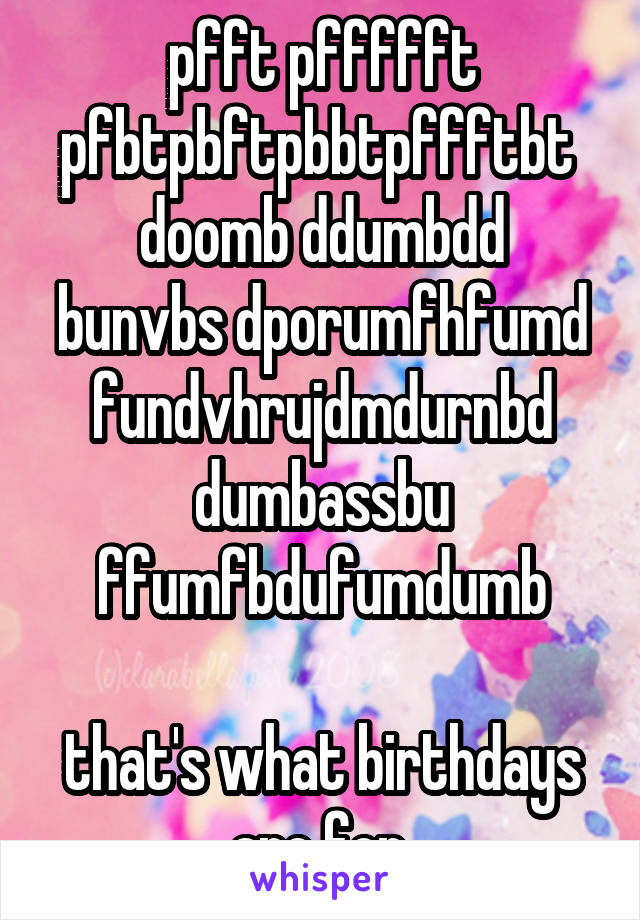 pfft pffffft pfbtpbftpbbtpffftbt 
doomb ddumbdd bunvbs dporumfhfumd fundvhrujdmdurnbd dumbassbu ffumfbdufumdumb

that's what birthdays are for.