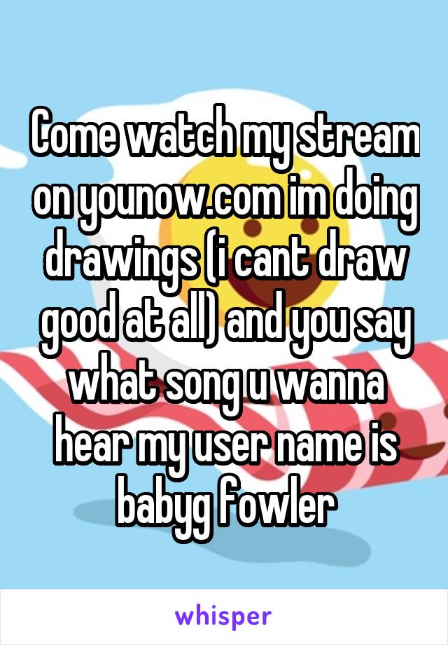 Come watch my stream on younow.com im doing drawings (i cant draw good at all) and you say what song u wanna hear my user name is babyg fowler