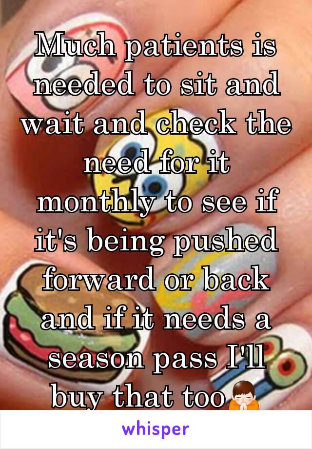 Much patients is needed to sit and wait and check the need for it monthly to see if it's being pushed forward or back and if it needs a season pass I'll buy that too🙏