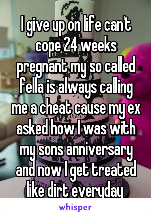 I give up on life can't cope 24 weeks pregnant my so called fella is always calling me a cheat cause my ex asked how I was with my sons anniversary and now I get treated like dirt everyday 