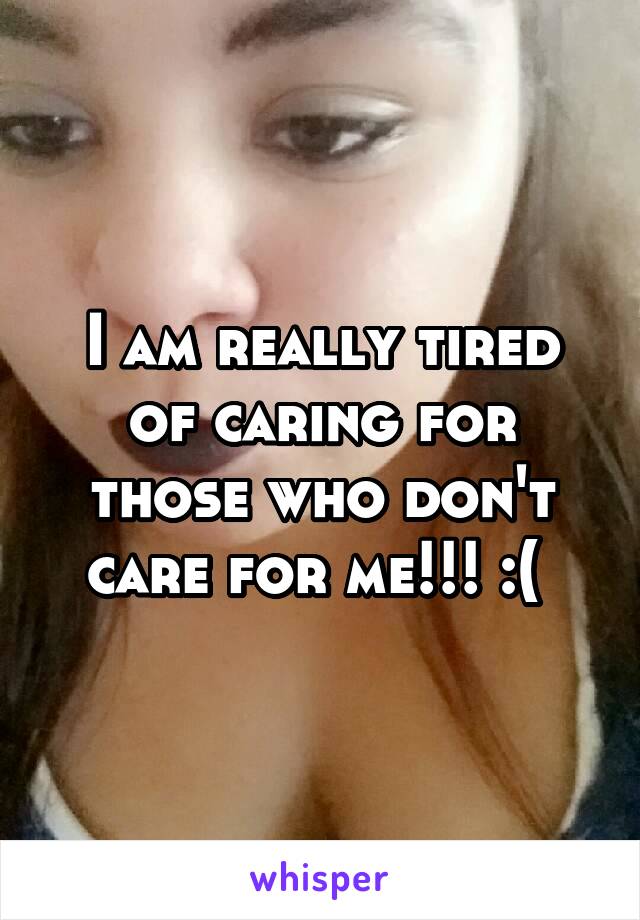 I am really tired of caring for those who don't care for me!!! :( 