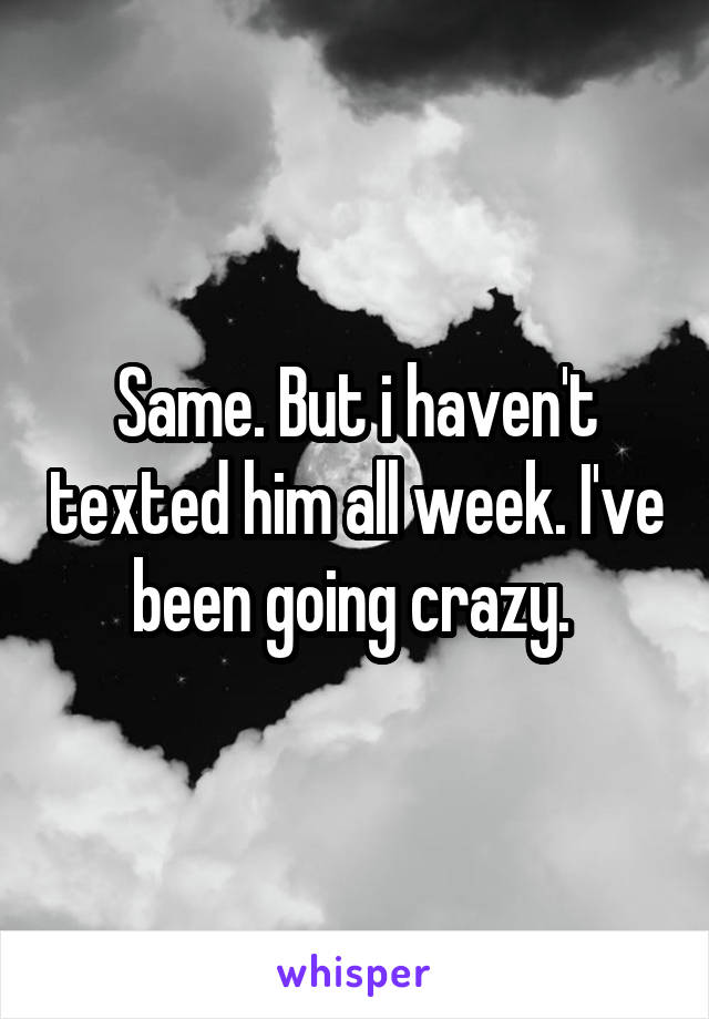 Same. But i haven't texted him all week. I've been going crazy. 