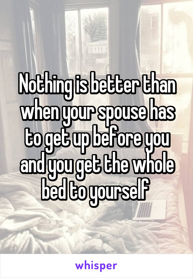 Nothing is better than when your spouse has to get up before you and you get the whole bed to yourself 